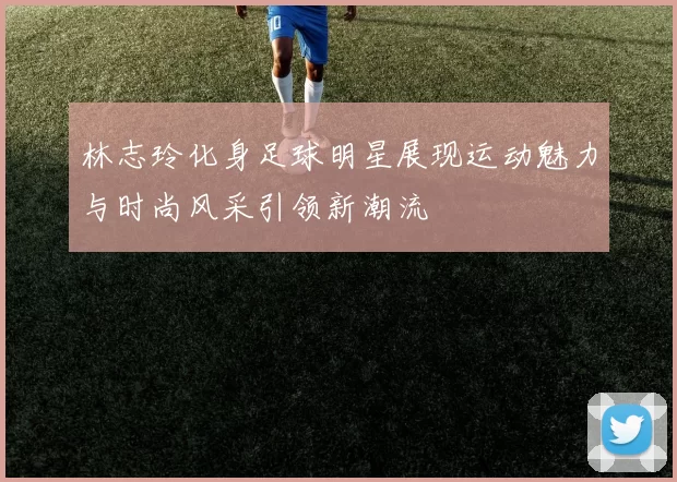林志玲化身足球明星展现运动魅力与时尚风采引领新潮流