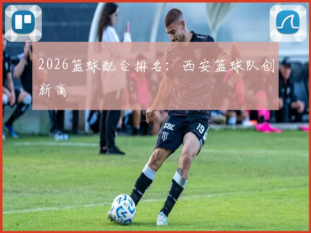 2026篮球配合排名：西安篮球队创新高