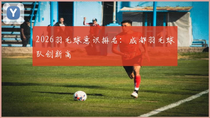 2026羽毛球意识排名：成都羽毛球队创新高