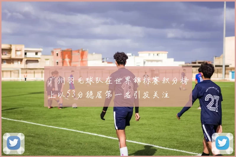 广州羽毛球队在世界锦标赛积分榜上以53分稳居第一名引发关注