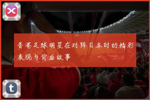 香港足球明星在对阵日本时的精彩表现与背后故事
