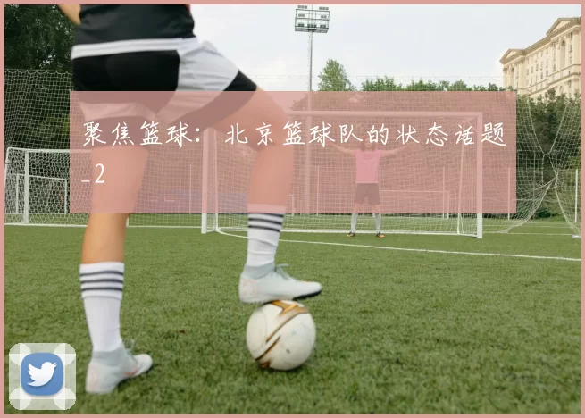 聚焦篮球：北京篮球队的状态话题_2