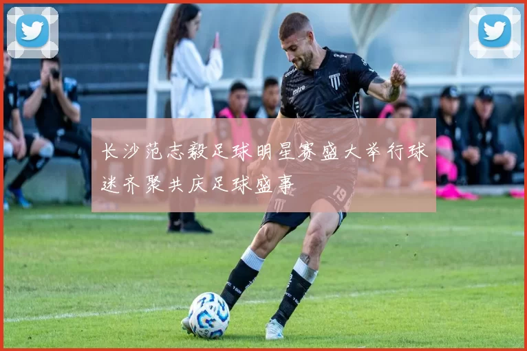 长沙范志毅足球明星赛盛大举行球迷齐聚共庆足球盛事