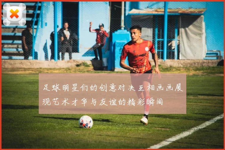 足球明星们的创意对决互相画画展现艺术才华与友谊的精彩瞬间