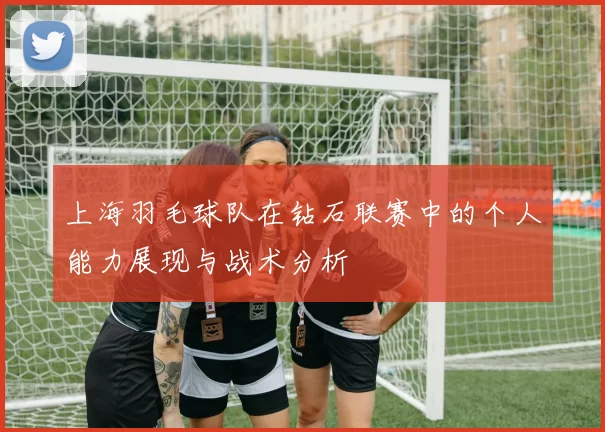 上海羽毛球队在钻石联赛中的个人能力展现与战术分析