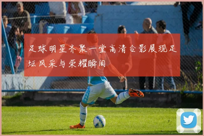 足球明星齐聚一堂高清合影展现足坛风采与荣耀瞬间