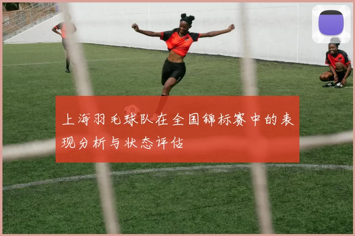 上海羽毛球队在全国锦标赛中的表现分析与状态评估