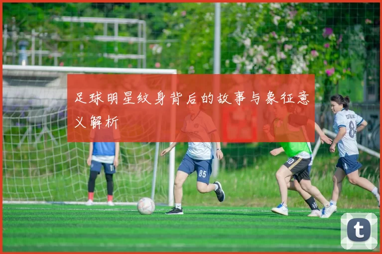 足球明星纹身背后的故事与象征意义解析