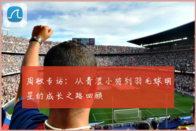 周敏专访：从青涩小将到羽毛球明星的成长之路回顾