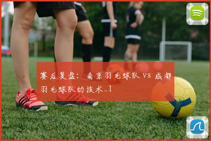 赛后复盘：南京羽毛球队 vs 成都羽毛球队的技术_1