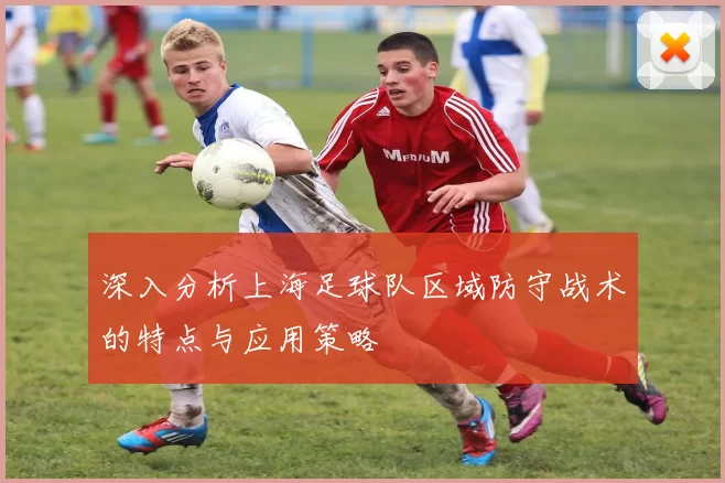 深入分析上海足球队区域防守战术的特点与应用策略